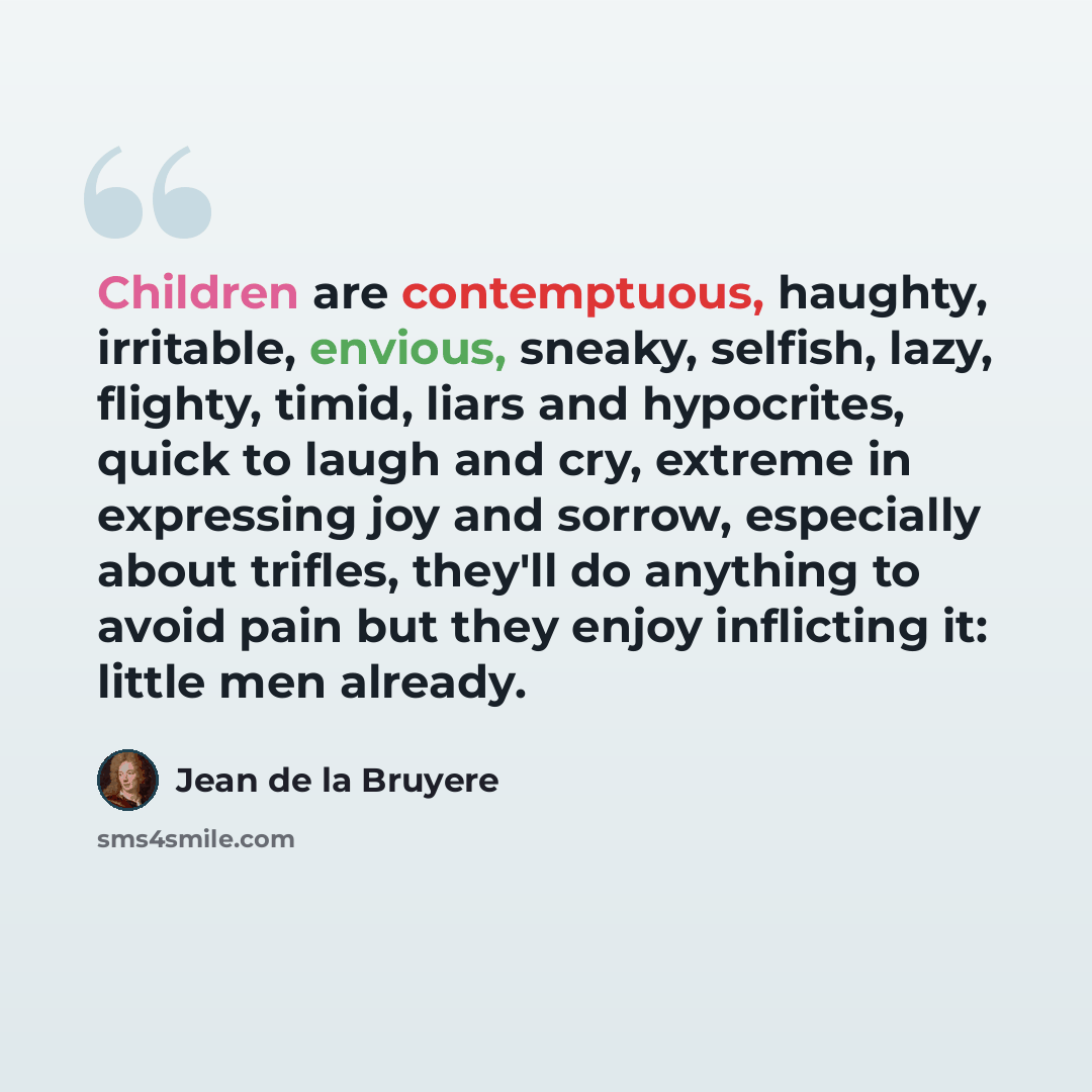 “Children are contemptuous, haughty, irritable, envious, sneaky, selfish, lazy, flighty, timid, liars and hypocrites, quick to laugh and cry, extreme in expressing joy and sorrow, especially about trifles, they'll do anything to avoid pain but they enjoy inflicting it: little men already.” quote by Jean de la Bruyere