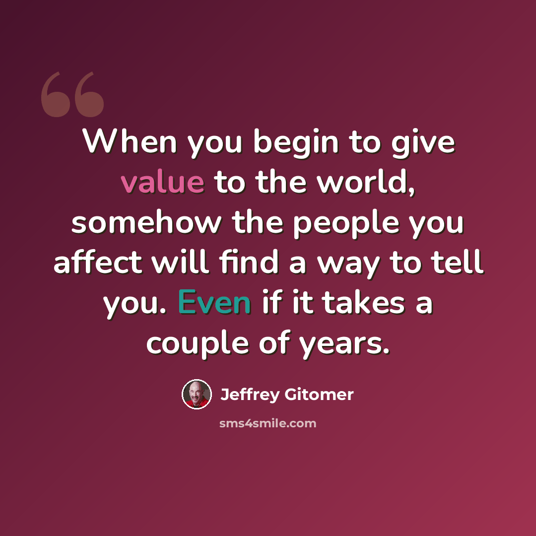 “When you begin to give value to the world, somehow the people you affect will find a way to tell you. Even if it takes a couple of years.” quote by Jeffrey Gitomer