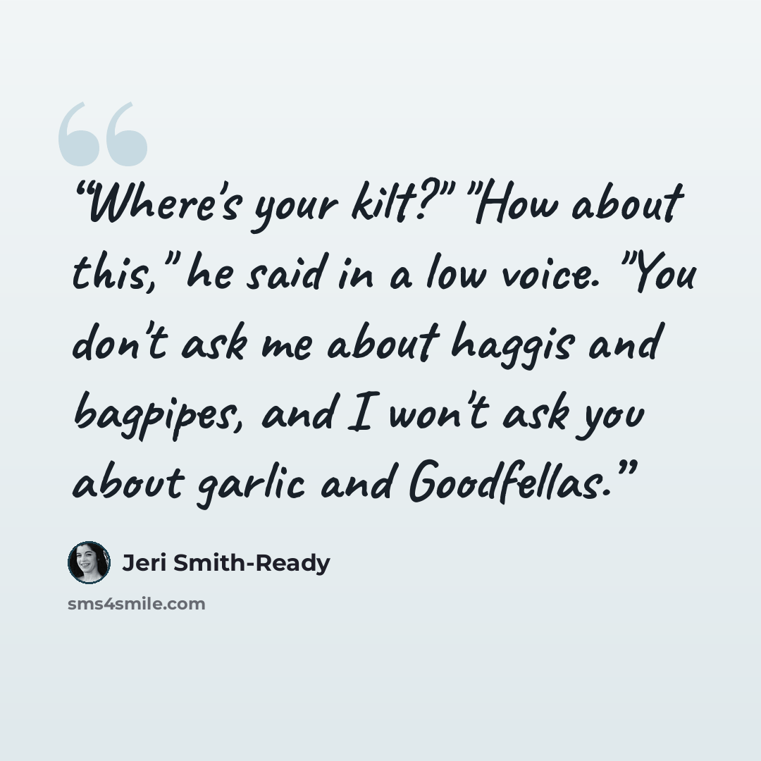“Where's your kilt?" "How about this," he said in a low voice. "You don't ask me about haggis and bagpipes, and I won't ask you about garlic and Goodfellas.” quote by Jeri Smith-Ready