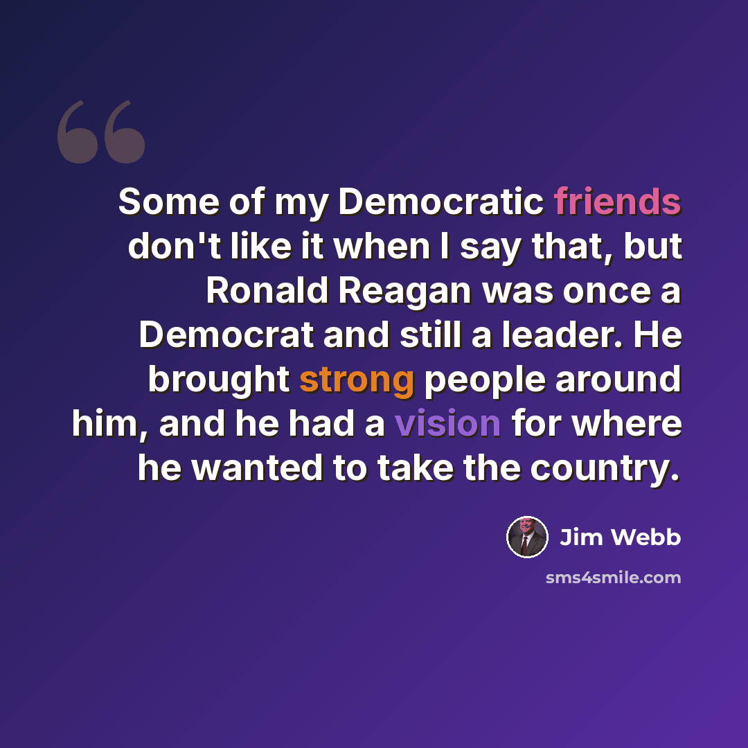 “Some of my Democratic friends don't like it when I say that, but Ronald Reagan was once a Democrat and still a leader. He brought strong people around him, and he had a vision for where he wanted to take the country.” quote by Jim Webb