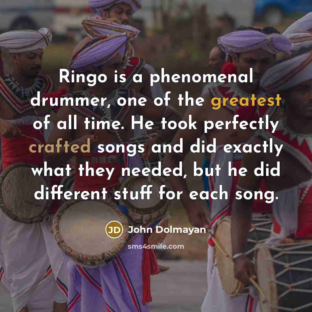 “Ringo is a phenomenal drummer, one of the greatest of all time. He took perfectly crafted songs and did exactly what they needed, but he did different stuff for each song.” quote by John Dolmayan