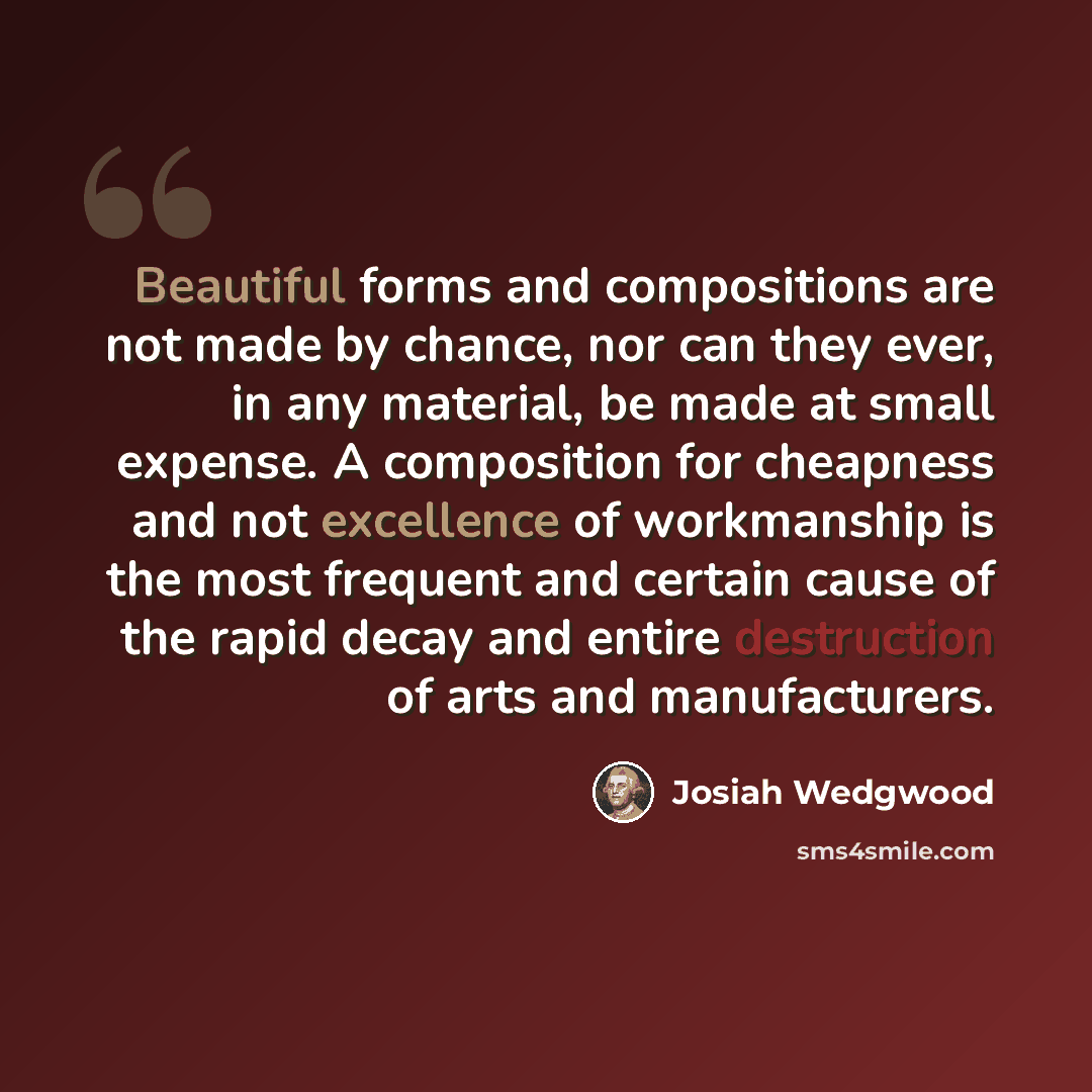 “Beautiful forms and compositions are not made by chance, nor can they ever, in any material, be made at small expense. A composition for cheapness and not excellence of workmanship is the most frequent and certain cause of the rapid decay and entire destruction of arts and manufacturers.” quote by Josiah Wedgwood
