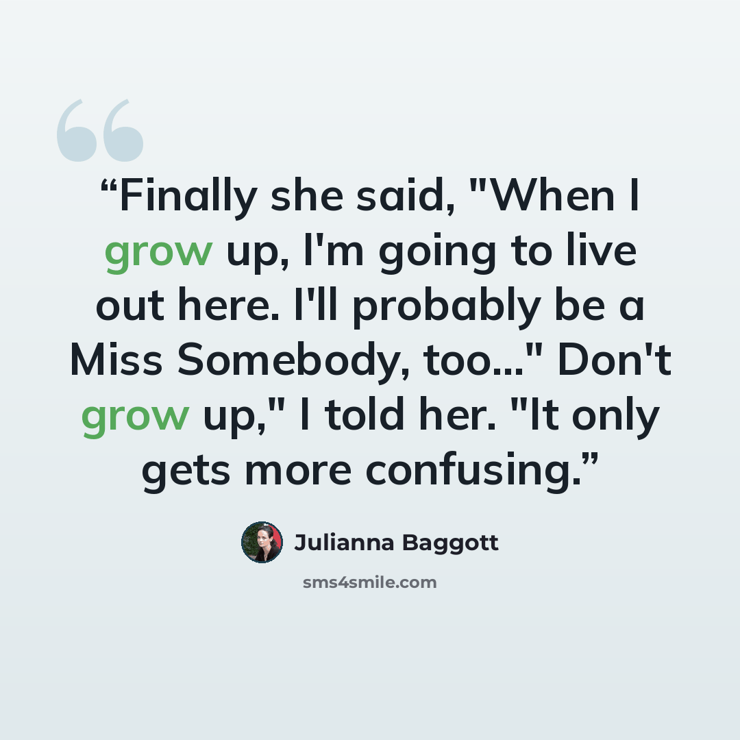 “Finally she said, "When I grow up, I'm going to live out here. I'll probably be a Miss Somebody, too..." Don't grow up," I told her. "It only gets more confusing.” quote by Julianna Baggott