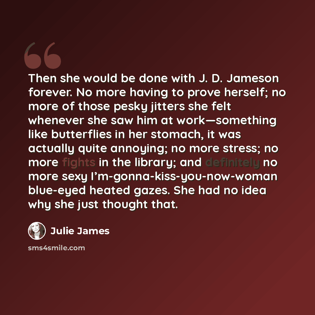 “Then she would be done with J. D. Jameson forever. No more having to prove herself; no more of those pesky jitters she felt whenever she saw him at work—something like butterflies in her stomach, it was actually quite annoying; no more stress; no more fights in the library; and definitely no more…” quote by Julie James