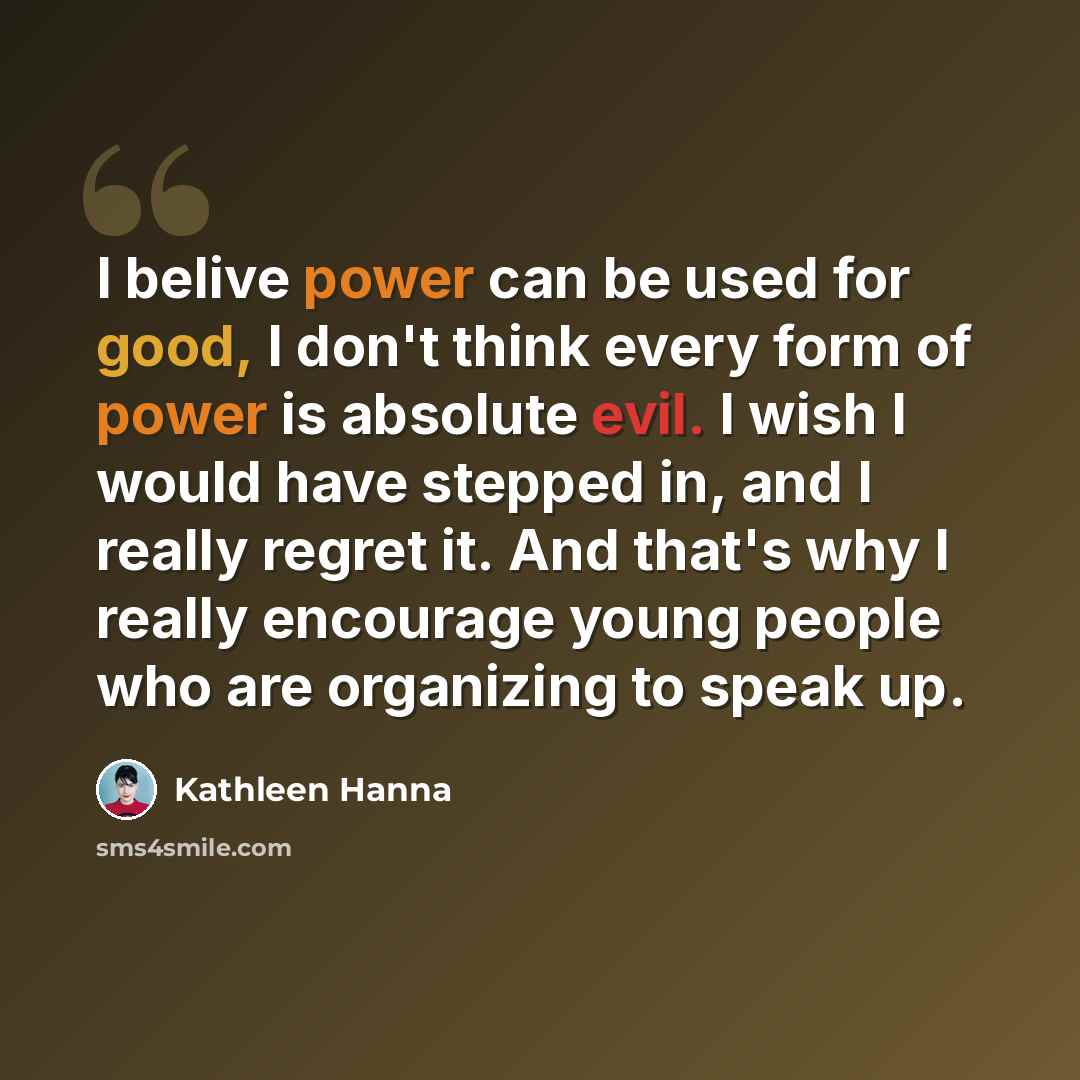 “I belive power can be used for good, I don't think every form of power is absolute evil. I wish I would have stepped in, and I really regret it. And that's why I really encourage young people who are organizing to speak up.” quote by Kathleen Hanna