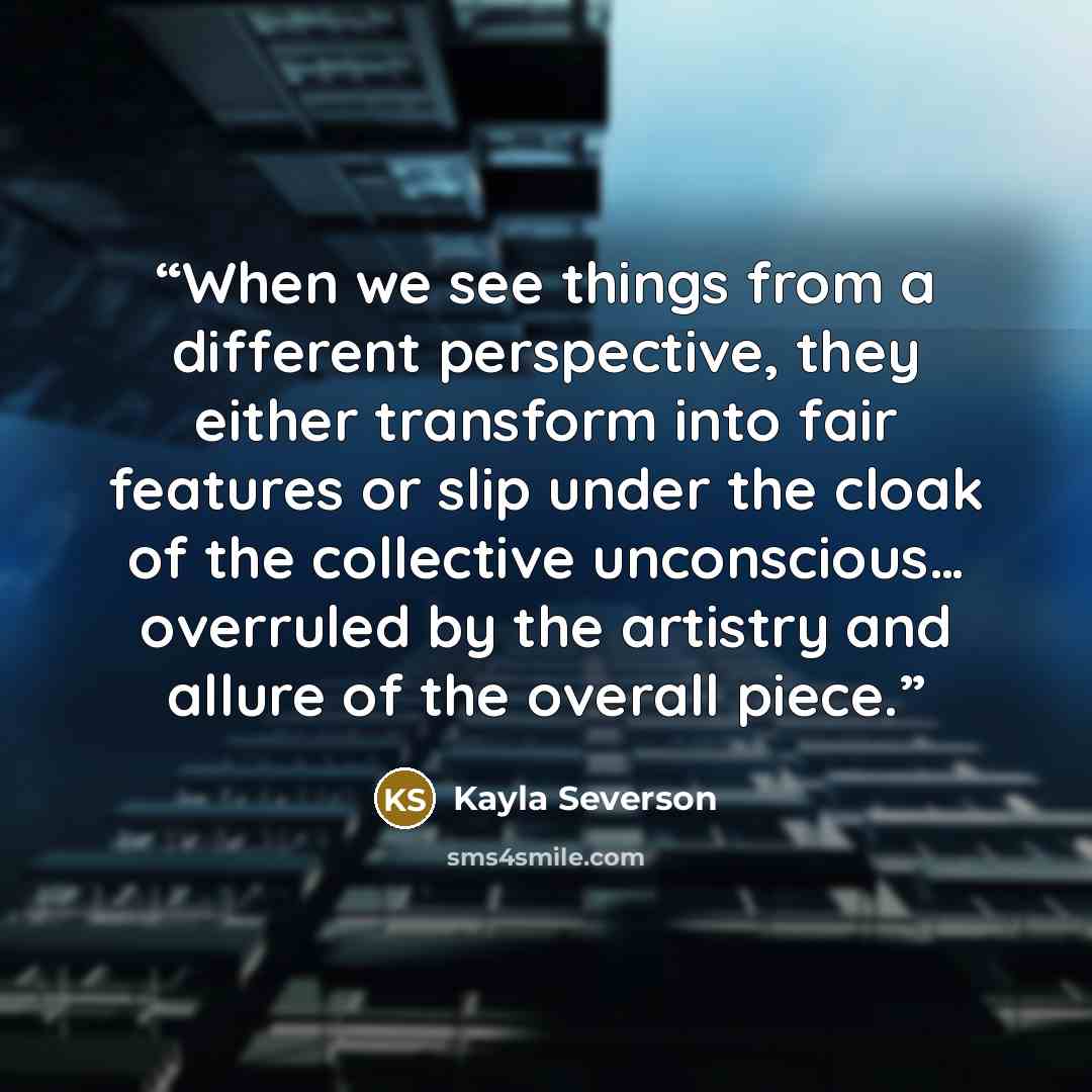 “When we see things from a different perspective, they either transform into fair features or slip under the cloak of the collective unconscious… overruled by the artistry and allure of the overall piece.” quote by Kayla Severson