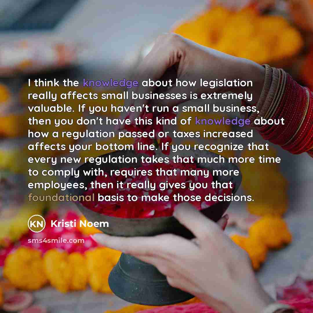 “I think the knowledge about how legislation really affects small businesses is extremely valuable. If you haven't run a small business, then you don't have this kind of knowledge about how a regulation passed or taxes increased affects your bottom line. If you recognize that every new regulation…” quote by Kristi Noem