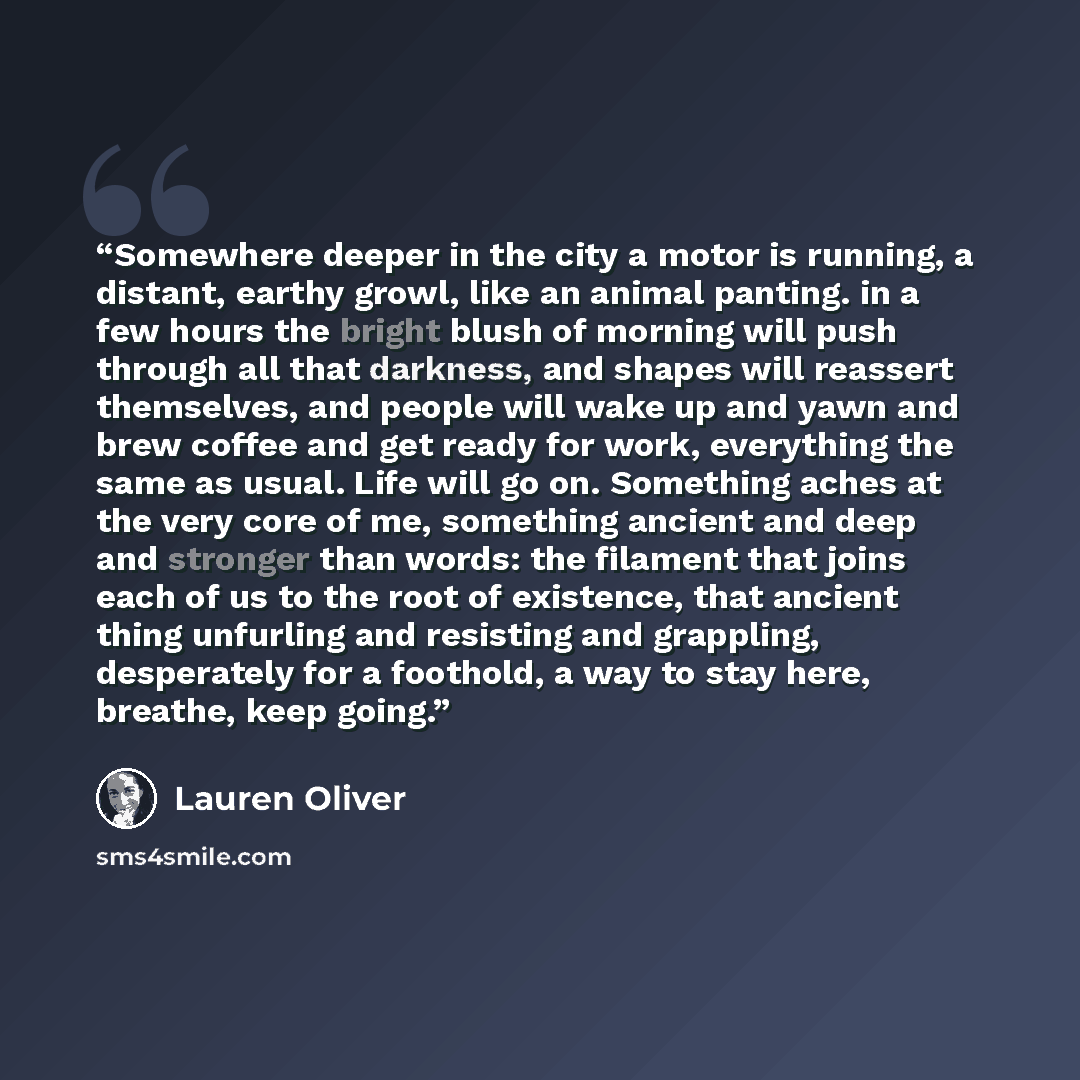 “Somewhere deeper in the city a motor is running, a distant, earthy growl, like an animal panting. in a few hours the bright blush of morning will push through all that darkness, and shapes will reassert themselves, and people will wake up and yawn and brew coffee and get ready for work, everything…” quote by Lauren Oliver
