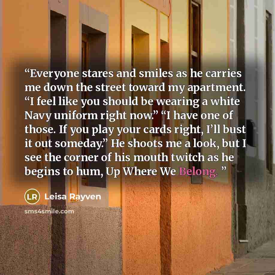 “Everyone stares and smiles as he carries me down the street toward my apartment. “I feel like you should be wearing a white Navy uniform right now.” “I have one of those. If you play your cards right, I’ll bust it out someday.” He shoots me a look, but I see the corner of his mouth twitch as he…” quote by Leisa Rayven