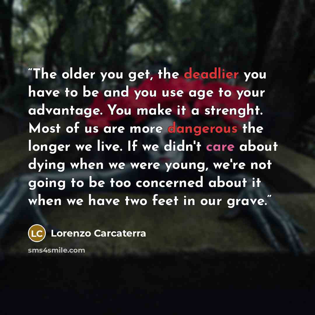 “The older you get, the deadlier you have to be and you use age to your advantage. You make it a strenght. Most of us are more dangerous the longer we live. If we didn't care about dying when we were young, we're not going to be too concerned about it when we have two feet in our grave.” quote by Lorenzo Carcaterra