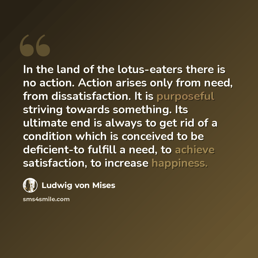 “In the land of the lotus-eaters there is no action. Action arises only from need, from dissatisfaction. It is purposeful striving towards something. Its ultimate end is always to get rid of a condition which is conceived to be deficient-to fulfill a need, to achieve satisfaction, to increase…” quote by Ludwig von Mises