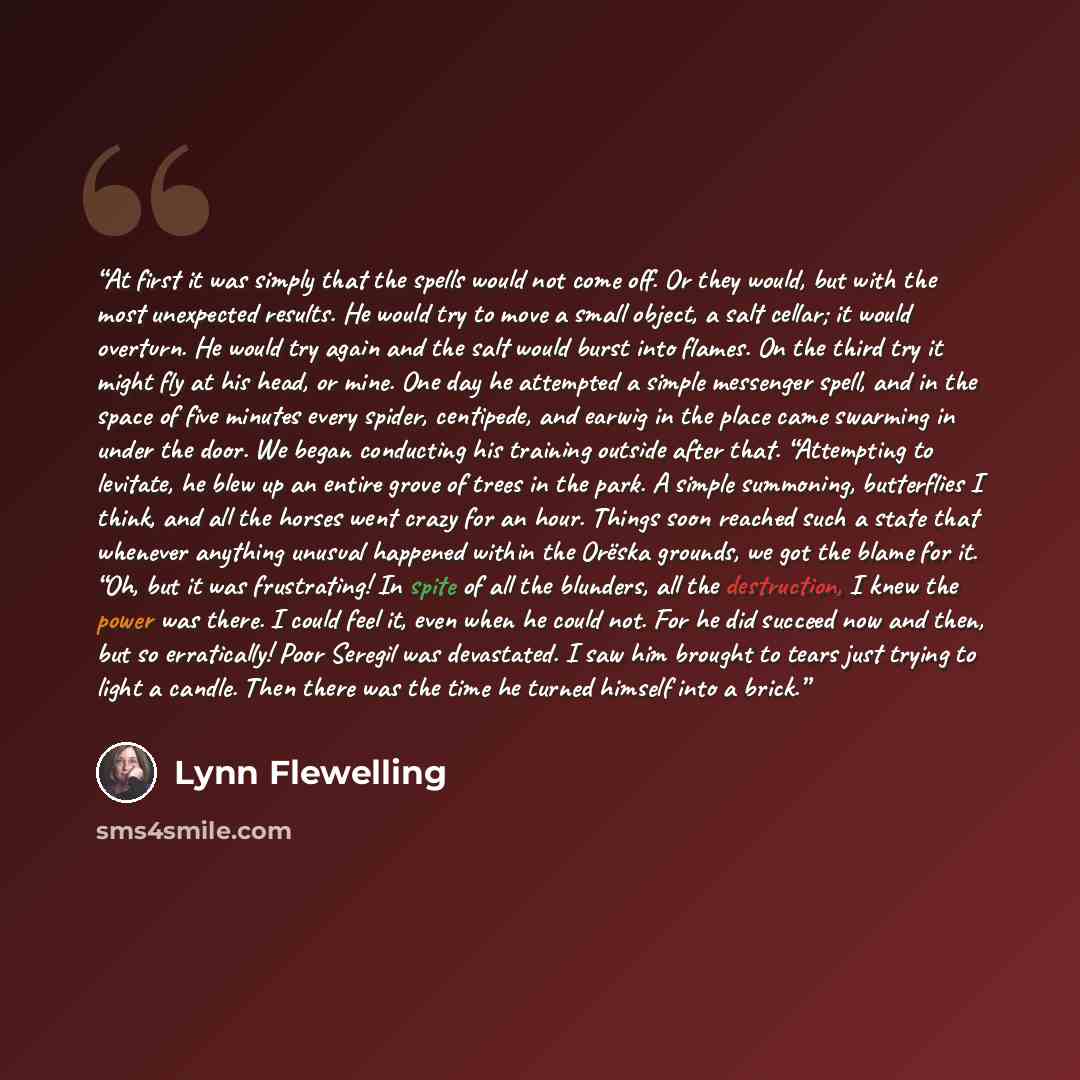 “At first it was simply that the spells would not come off. Or they would, but with the most unexpected results. He would try to move a small object, a salt cellar; it would overturn. He would try again and the salt would burst into flames. On the third try it might fly at his head, or mine. One…” quote by Lynn Flewelling