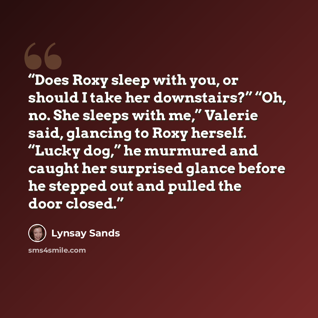 “Does Roxy sleep with you, or should I take her downstairs?” “Oh, no. She sleeps with me,” Valerie said, glancing to Roxy herself. “Lucky dog,” he murmured and caught her surprised glance before he stepped out and pulled the door closed.” quote by Lynsay Sands