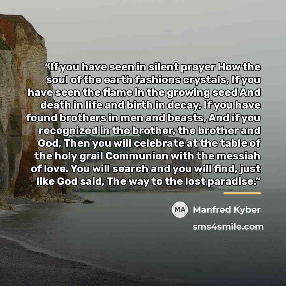 “If you have seen in silent prayer How the soul of the earth fashions crystals, If you have seen the flame in the growing seed And death in life and birth in decay, If you have found brothers in men and beasts, And if you recognized in the brother, the brother and God, Then you will celebrate at…” quote by Manfred Kyber