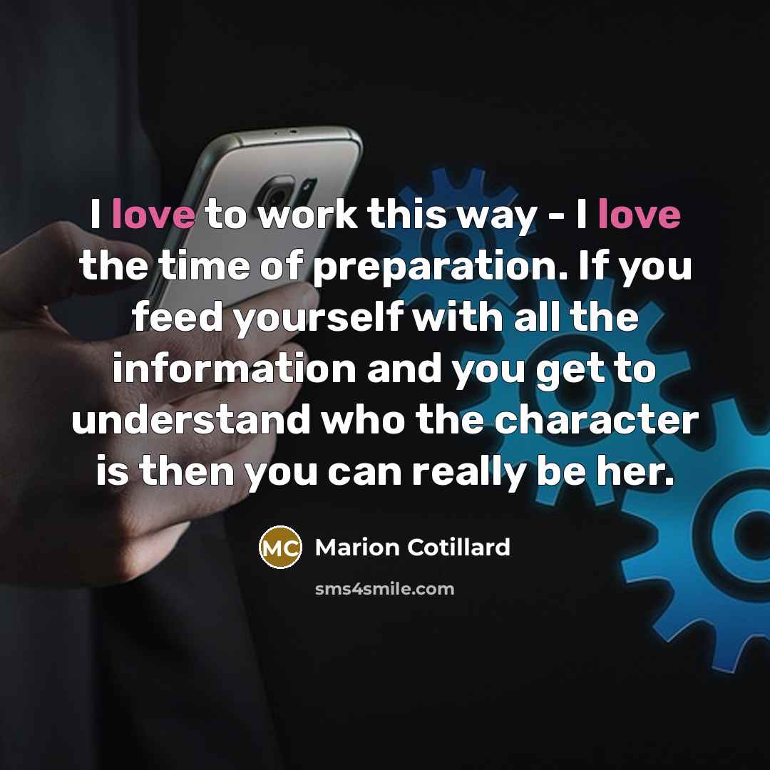 “I love to work this way - I love the time of preparation. If you feed yourself with all the information and you get to understand who the character is then you can really be her.” quote by Marion Cotillard