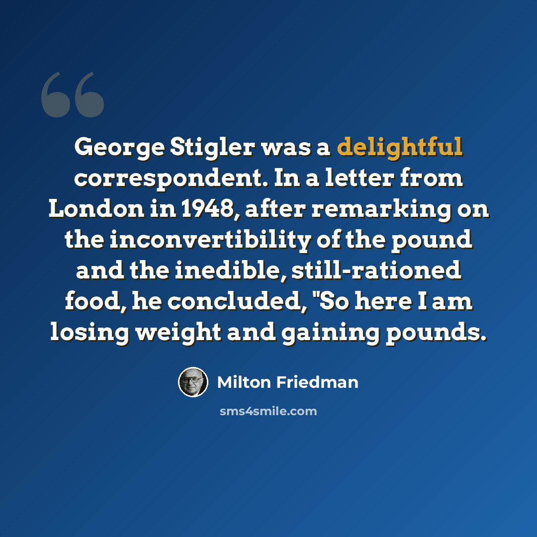 “George Stigler was a delightful correspondent. In a letter from London in 1948, after remarking on the inconvertibility of the pound and the inedible, still-rationed food, he concluded, "So here I am losing weight and gaining pounds.” quote by Milton Friedman