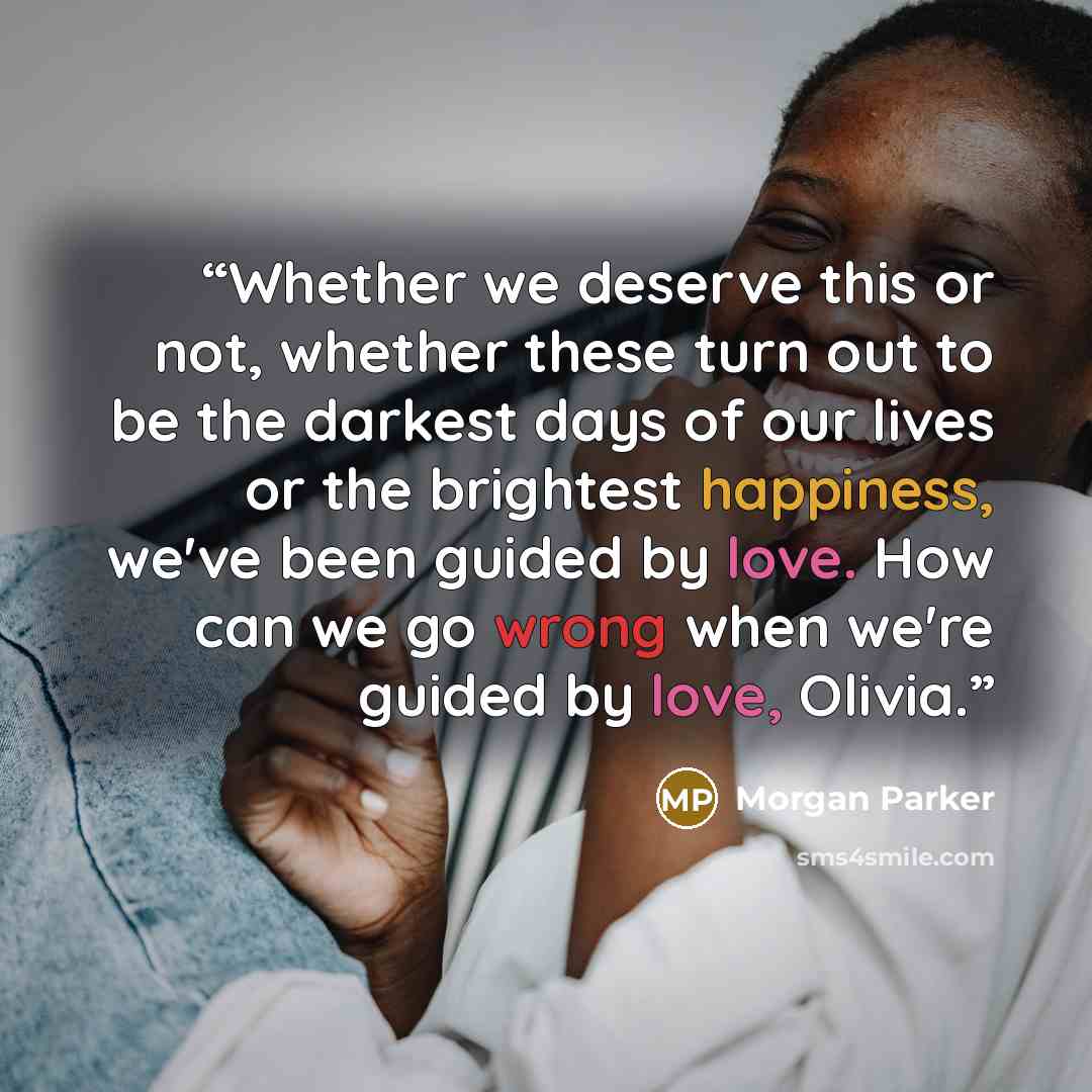 “Whether we deserve this or not, whether these turn out to be the darkest days of our lives or the brightest happiness, we've been guided by love. How can we go wrong when we're guided by love, Olivia.” quote by Morgan Parker