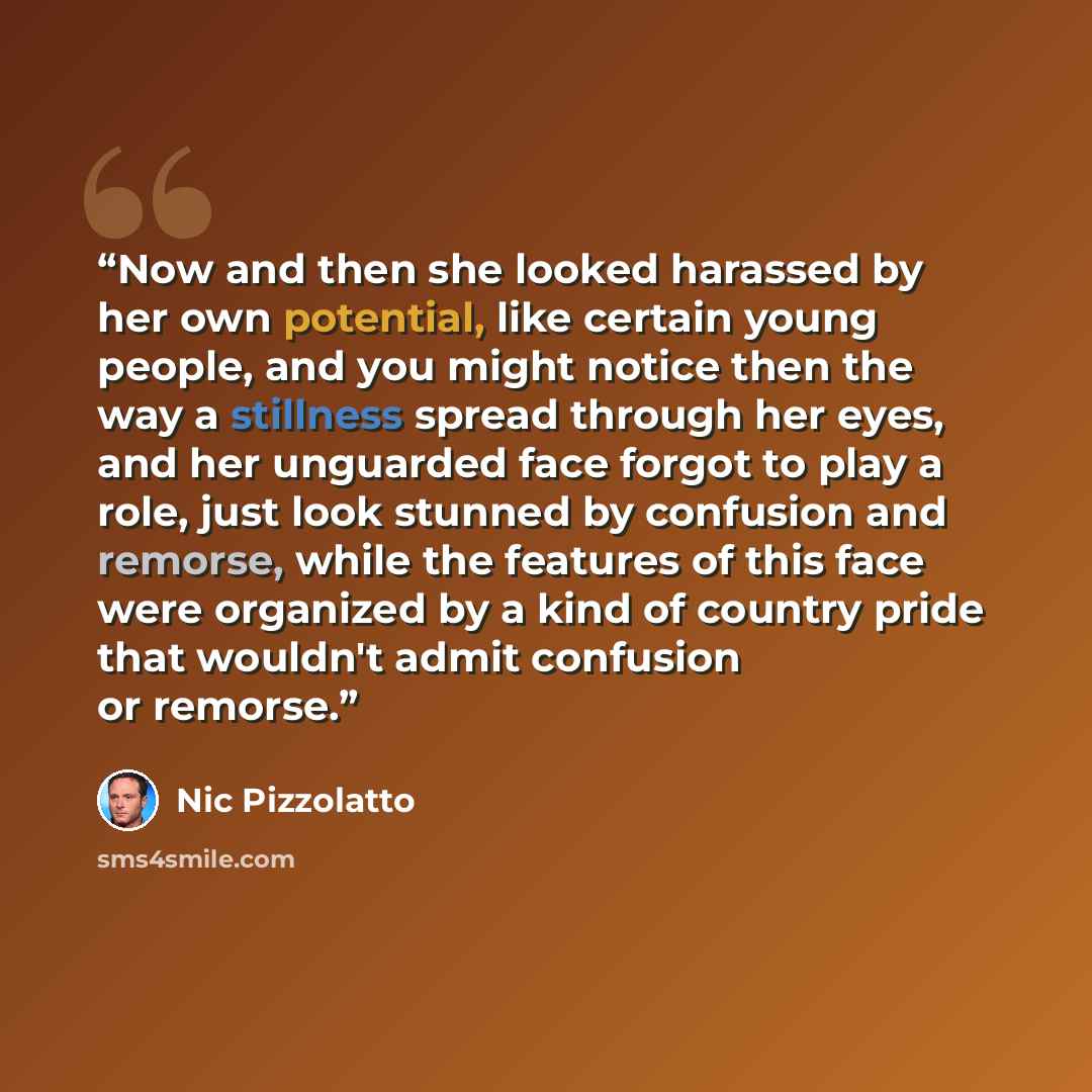 “Now and then she looked harassed by her own potential, like certain young people, and you might notice then the way a stillness spread through her eyes, and her unguarded face forgot to play a role, just look stunned by confusion and remorse, while the features of this face were organized by a…” quote by Nic Pizzolatto