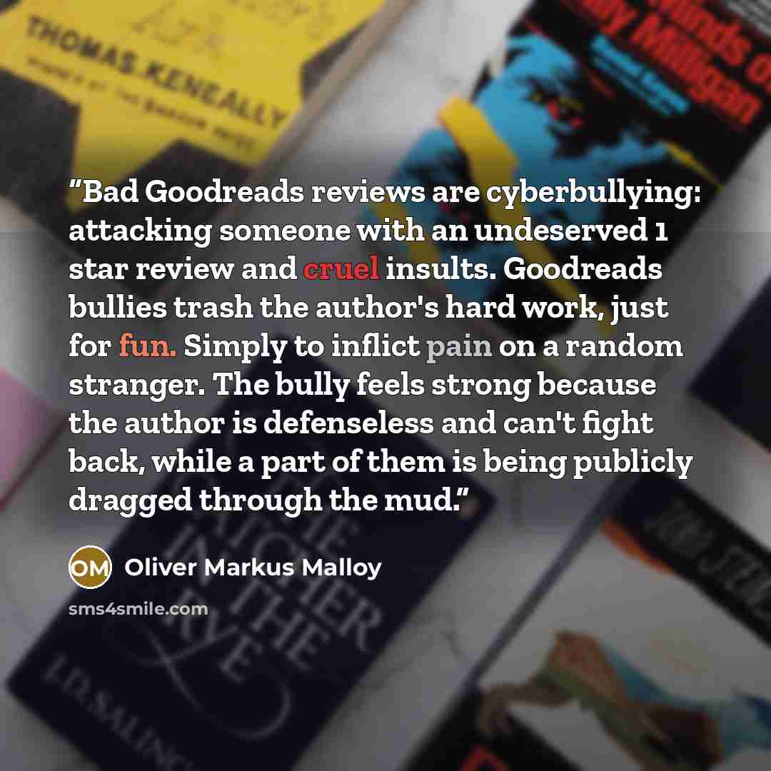 “Bad Goodreads reviews are cyberbullying: attacking someone with an undeserved 1 star review and cruel insults. Goodreads bullies trash the author's hard work, just for fun. Simply to inflict pain on a random stranger. The bully feels strong because the author is defenseless and can't fight back…” quote by Oliver Markus Malloy
