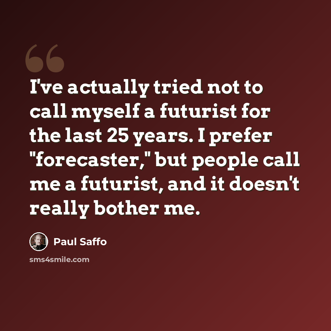 “I've actually tried not to call myself a futurist for the last 25 years. I prefer "forecaster," but people call me a futurist, and it doesn't really bother me.” quote by Paul Saffo