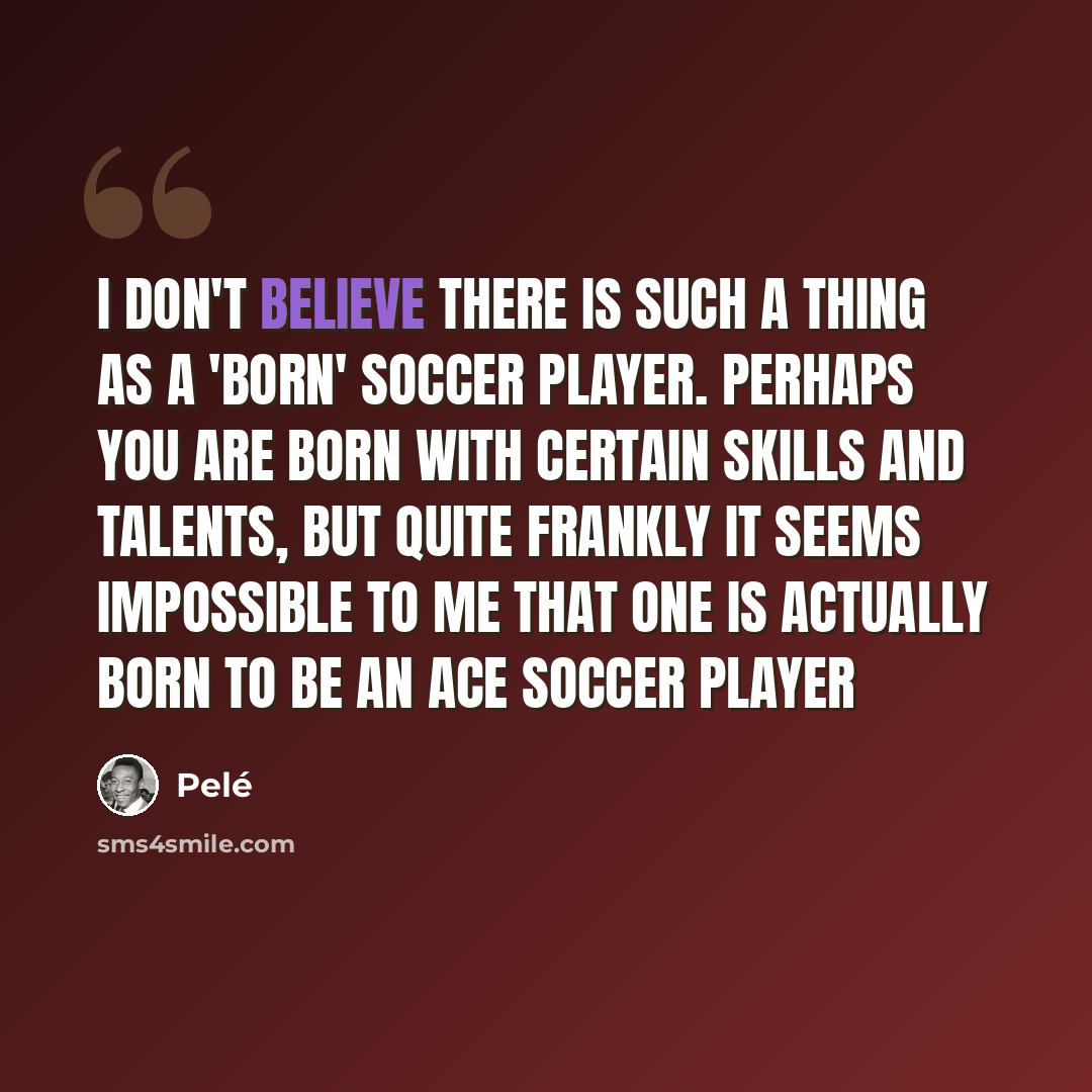 “I don't believe there is such a thing as a 'born' soccer player. Perhaps you are born with certain skills and talents, but quite frankly it seems impossible to me that one is actually born to be an ace soccer player” quote by Pele