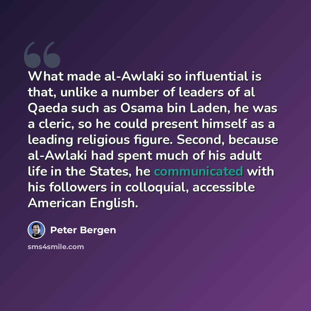 “What made al-Awlaki so influential is that, unlike a number of leaders of al Qaeda such as Osama bin Laden, he was a cleric, so he could present himself as a leading religious figure. Second, because al-Awlaki had spent much of his adult life in the States, he communicated with his followers in…” quote by Peter Bergen