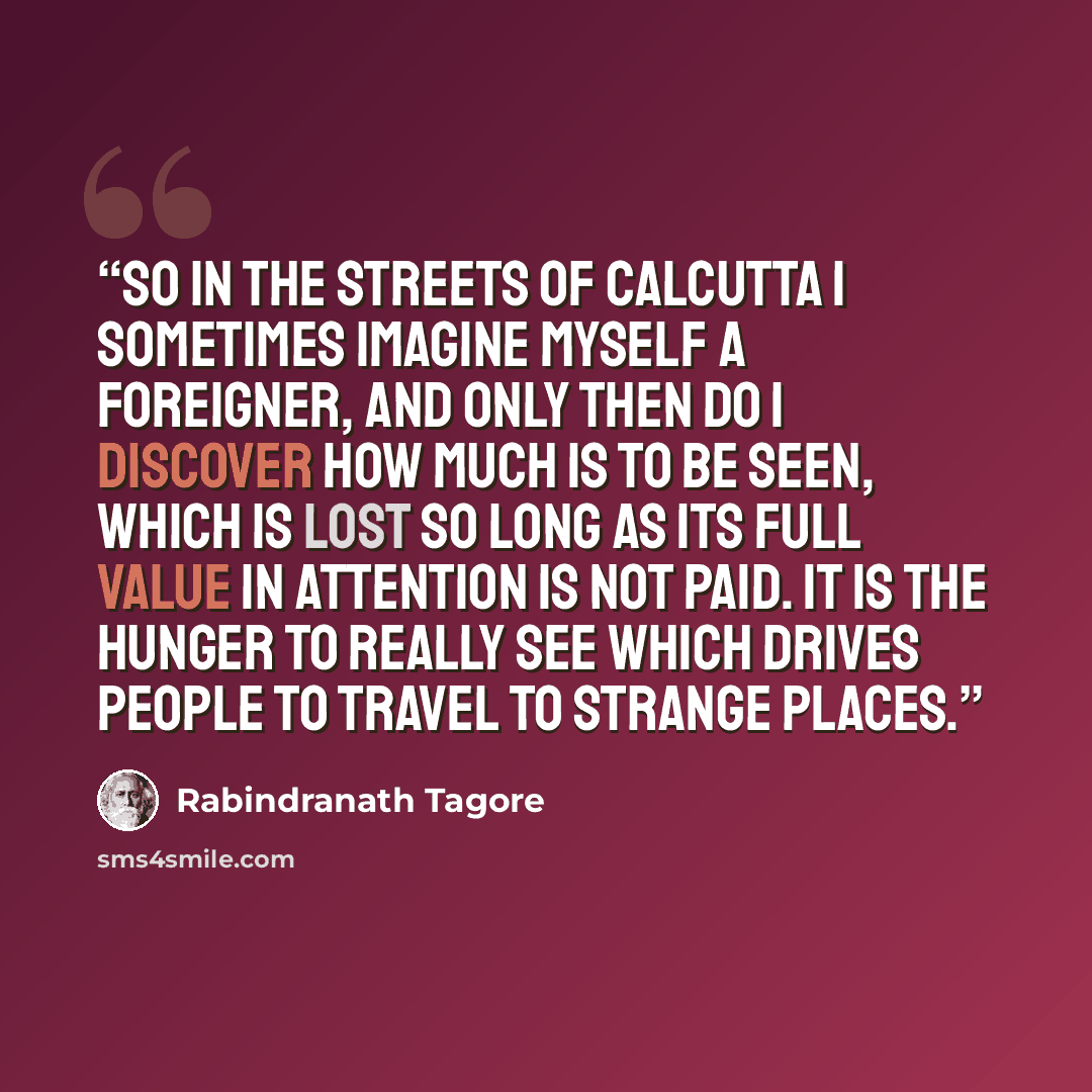 “So in the streets of Calcutta I sometimes imagine myself a foreigner, and only then do I discover how much is to be seen, which is lost so long as its full value in attention is not paid. It is the hunger to really see which drives people to travel to strange places.” quote by Rabindranath Tagore