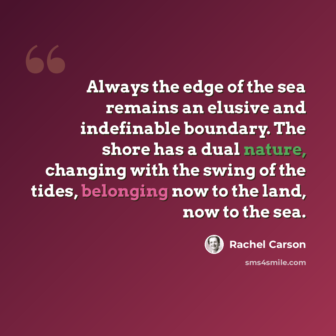 “Always the edge of the sea remains an elusive and indefinable boundary. The shore has a dual nature, changing with the swing of the tides, belonging now to the land, now to the sea.” quote by Rachel Carson