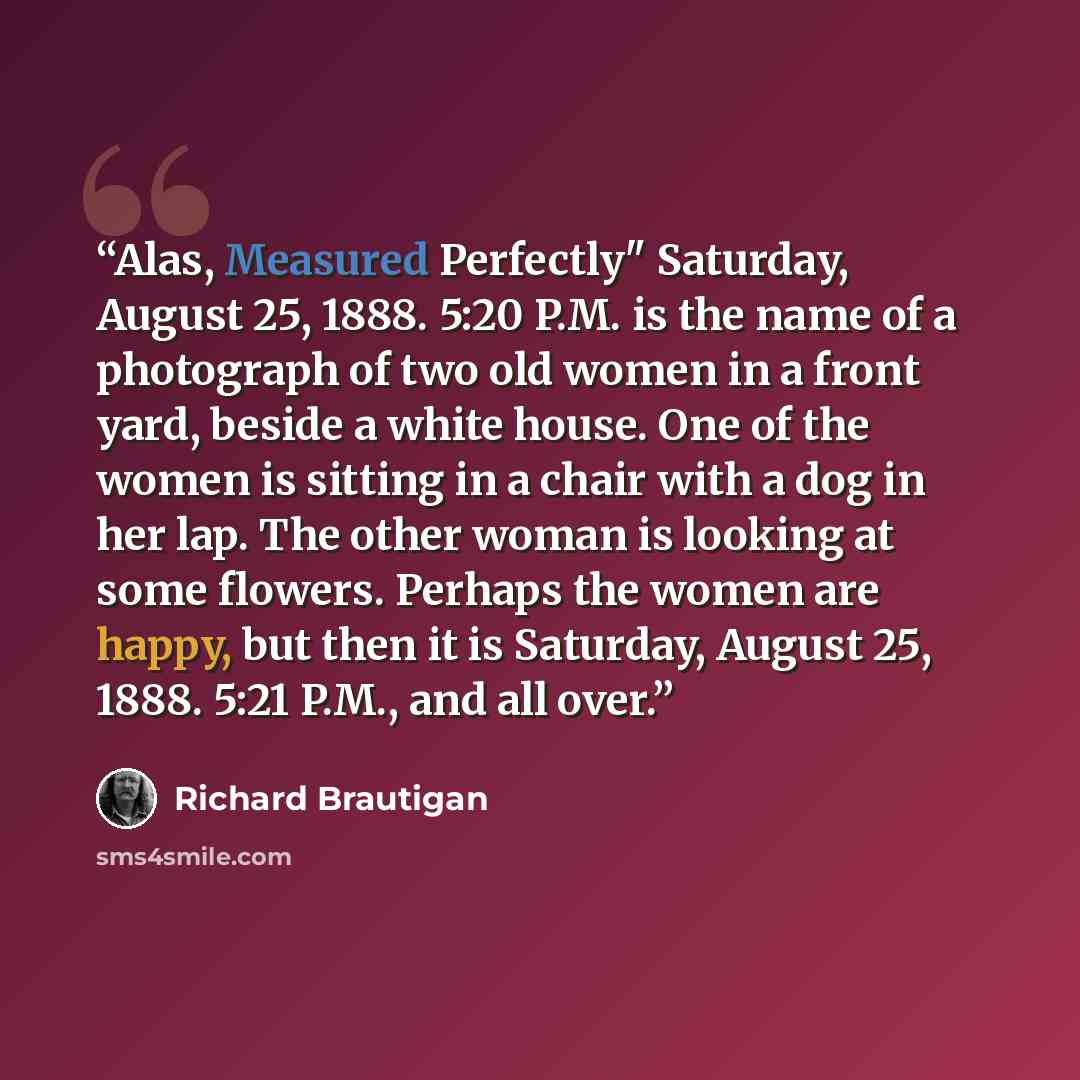 “Alas, Measured Perfectly" Saturday, August 25, 1888. 5:20 P.M. is the name of a photograph of two old women in a front yard, beside a white house. One of the women is sitting in a chair with a dog in her lap. The other woman is looking at some flowers. Perhaps the women are happy, but then it is…” quote by Richard Brautigan