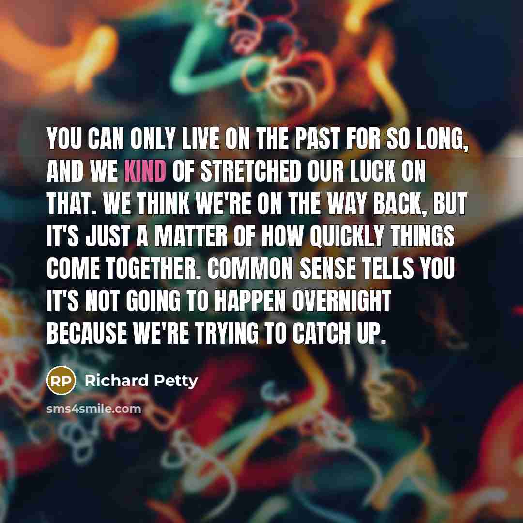 “You can only live on the past for so long, and we kind of stretched our luck on that. We think we're on the way back, but it's just a matter of how quickly things come together. Common sense tells you it's not going to happen overnight because we're trying to catch up.” quote by Richard Petty