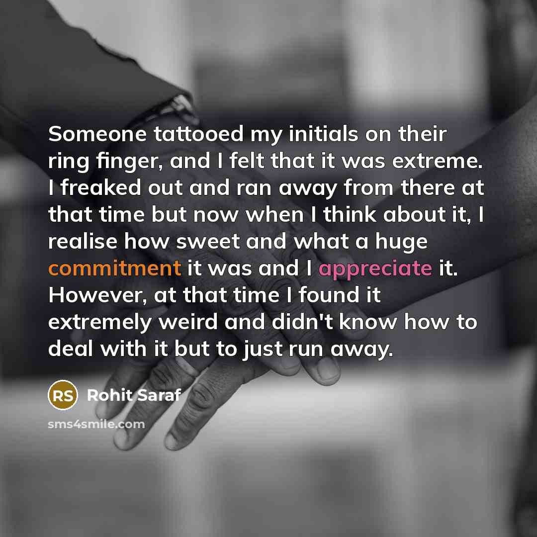 “Someone tattooed my initials on their ring finger, and I felt that it was extreme. I freaked out and ran away from there at that time but now when I think about it, I realise how sweet and what a huge commitment it was and I appreciate it. However, at that time I found it extremely weird and…” quote by Rohit Saraf