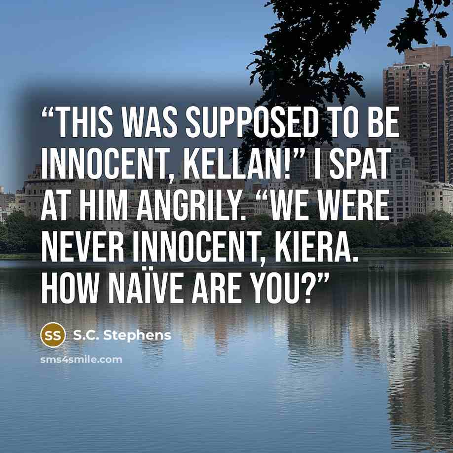“This was supposed to be innocent, Kellan!” I spat at him angrily. “We were never innocent, Kiera. How naïve are you?” quote by S.C. Stephens