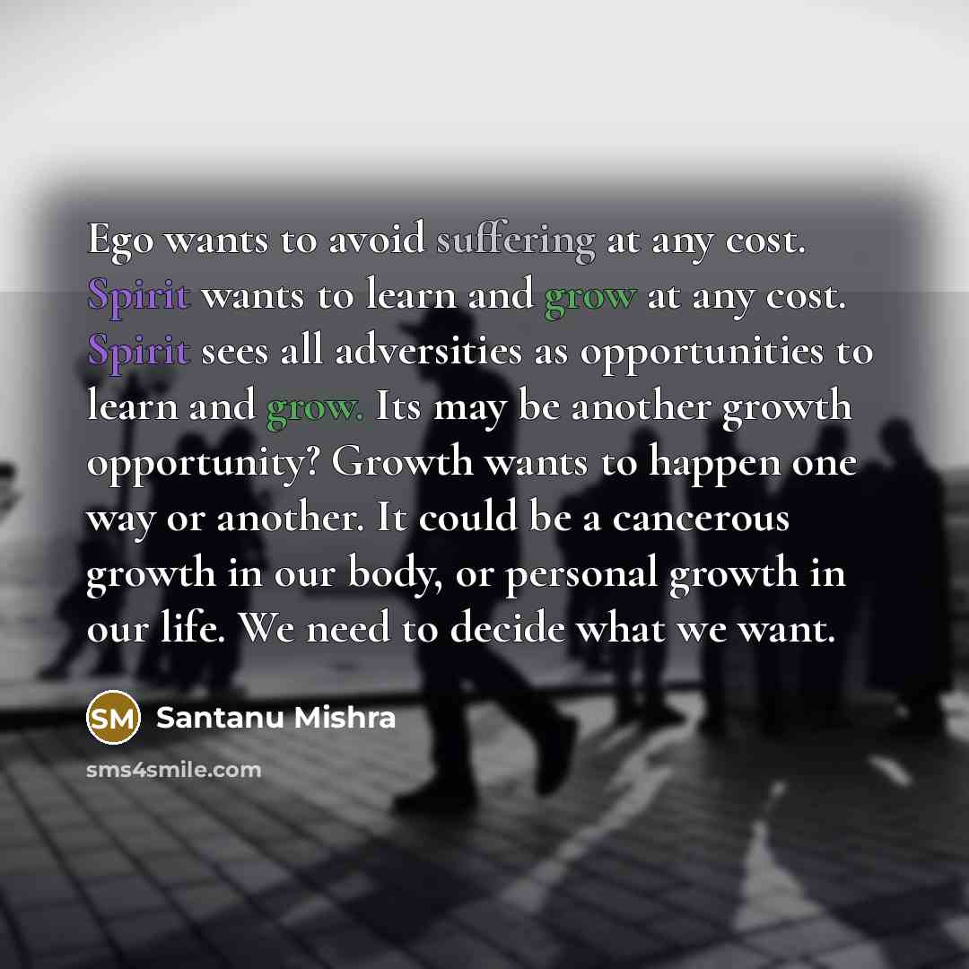 “Ego wants to avoid suffering at any cost. Spirit wants to learn and grow at any cost. Spirit sees all adversities as opportunities to learn and grow. Its may be another growth opportunity? Growth wants to happen one way or another. It could be a cancerous growth in our body, or personal growth in…” quote by Santanu Mishra
