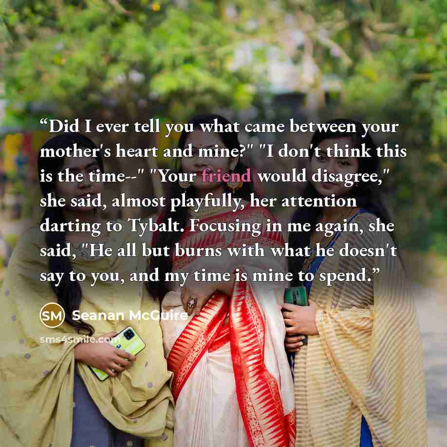 “Did I ever tell you what came between your mother's heart and mine?" "I don't think this is the time--" "Your friend would disagree," she said, almost playfully, her attention darting to Tybalt. Focusing in me again, she said, "He all but burns with what he doesn't say to you, and my time is mine…” quote by Seanan McGuire