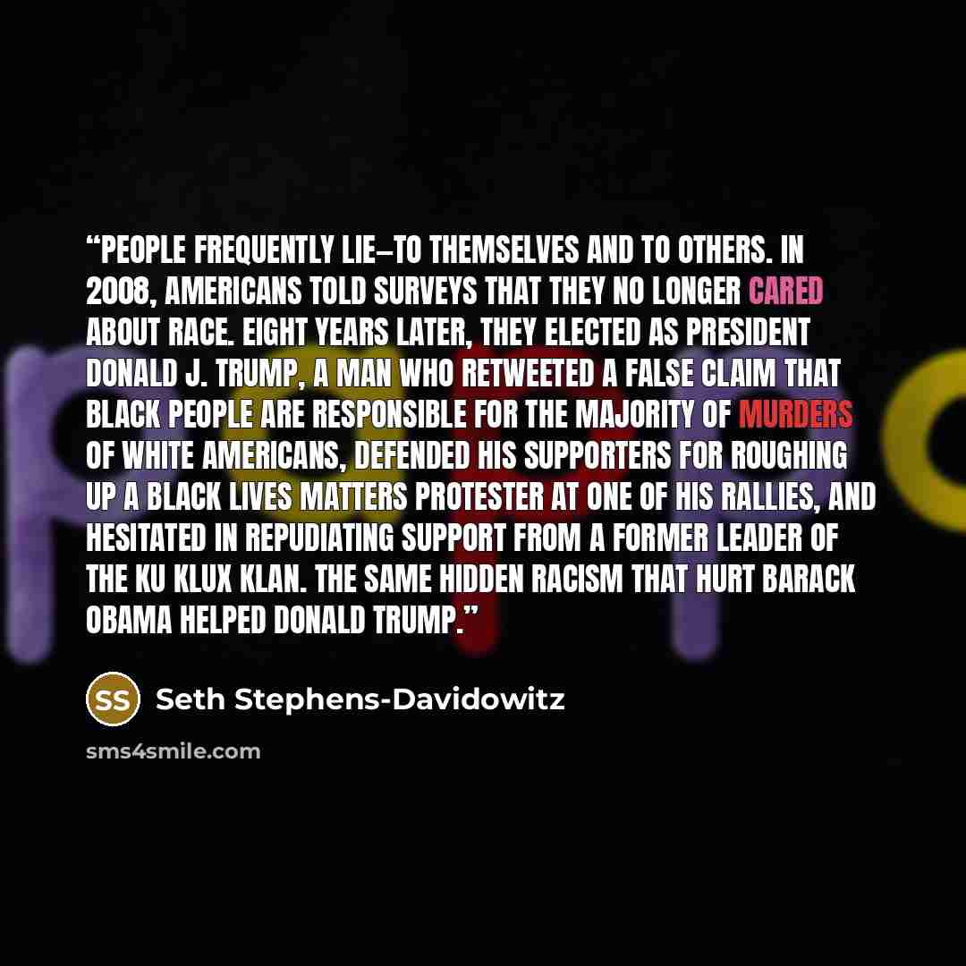 “People frequently lie—to themselves and to others. In 2008, Americans told surveys that they no longer cared about race. Eight years later, they elected as president Donald J. Trump, a man who retweeted a false claim that black people are responsible for the majority of murders of white Americans…” quote by Seth Stephens-Davidowitz