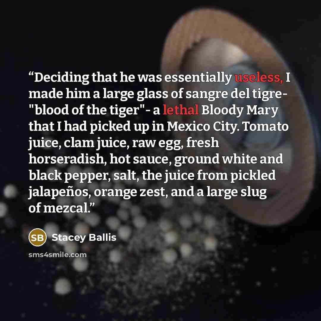 “Deciding that he was essentially useless, I made him a large glass of sangre del tigre- "blood of the tiger"- a lethal Bloody Mary that I had picked up in Mexico City. Tomato juice, clam juice, raw egg, fresh horseradish, hot sauce, ground white and black pepper, salt, the juice from pickled…” quote by Stacey Ballis