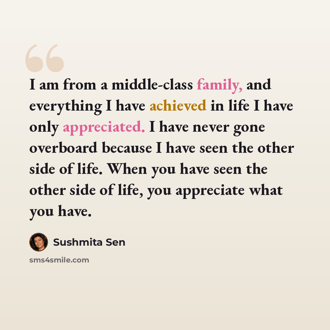 “I am from a middle-class family, and everything I have achieved in life I have only appreciated. I have never gone overboard because I have seen the other side of life. When you have seen the other side of life, you appreciate what you have.” quote by Sushmita Sen