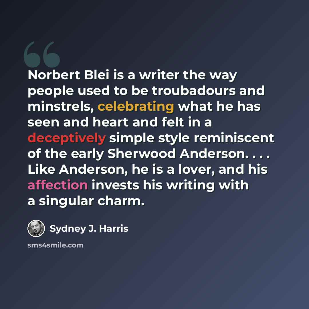 “Norbert Blei is a writer the way people used to be troubadours and minstrels, celebrating what he has seen and heart and felt in a deceptively simple style reminiscent of the early Sherwood Anderson. . . . Like Anderson, he is a lover, and his affection invests his writing with a singular charm.” quote by Sydney J. Harris