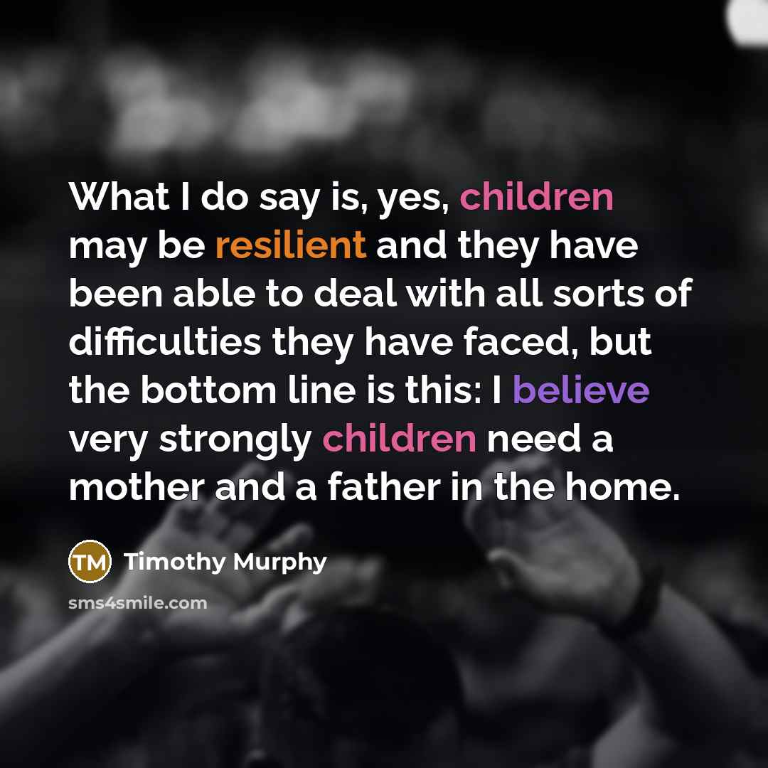 “What I do say is, yes, children may be resilient and they have been able to deal with all sorts of difficulties they have faced, but the bottom line is this: I believe very strongly children need a mother and a father in the home.” quote by Timothy Murphy