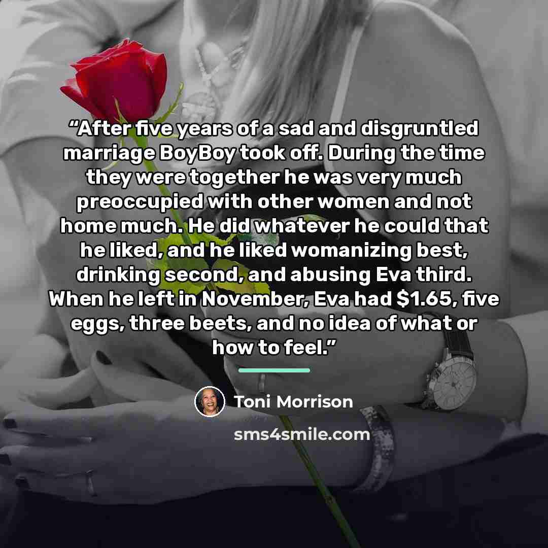 “After five years of a sad and disgruntled marriage BoyBoy took off. During the time they were together he was very much preoccupied with other women and not home much. He did whatever he could that he liked, and he liked womanizing best, drinking second, and abusing Eva third. When he left in…” quote by Toni Morrison