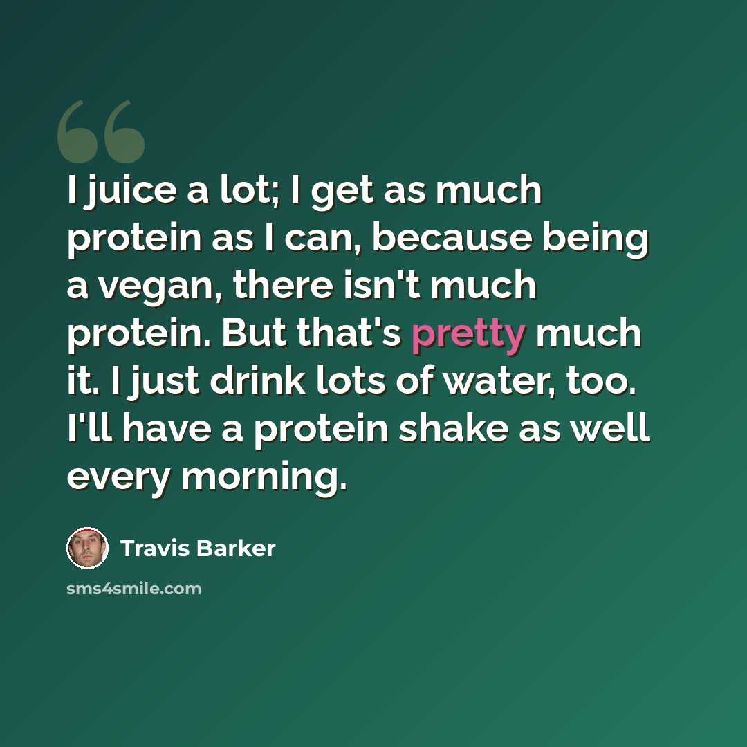 “I juice a lot; I get as much protein as I can, because being a vegan, there isn't much protein. But that's pretty much it. I just drink lots of water, too. I'll have a protein shake as well every morning.” quote by Travis Barker