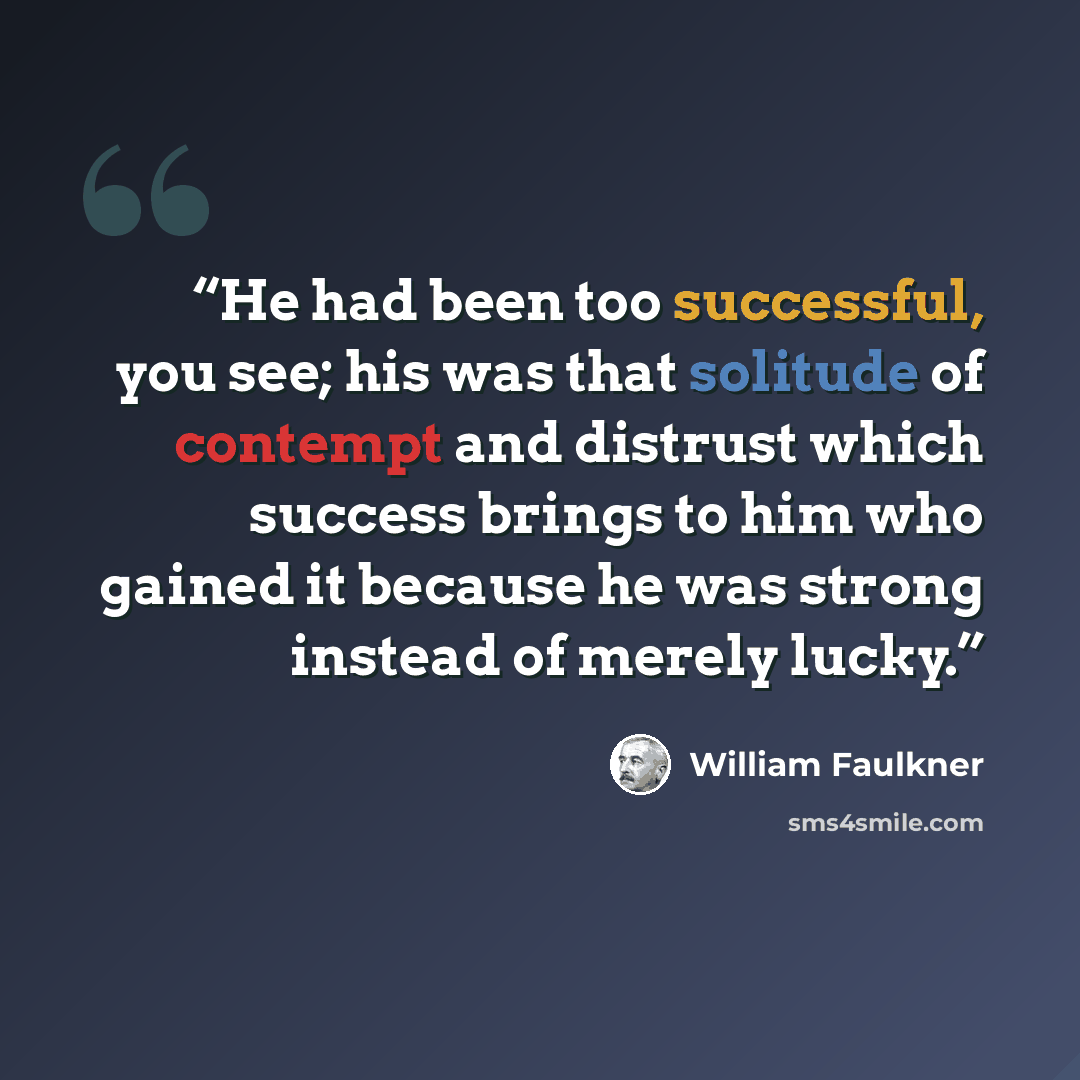 “He had been too successful, you see; his was that solitude of contempt and distrust which success brings to him who gained it because he was strong instead of merely lucky.” quote by William Faulkner