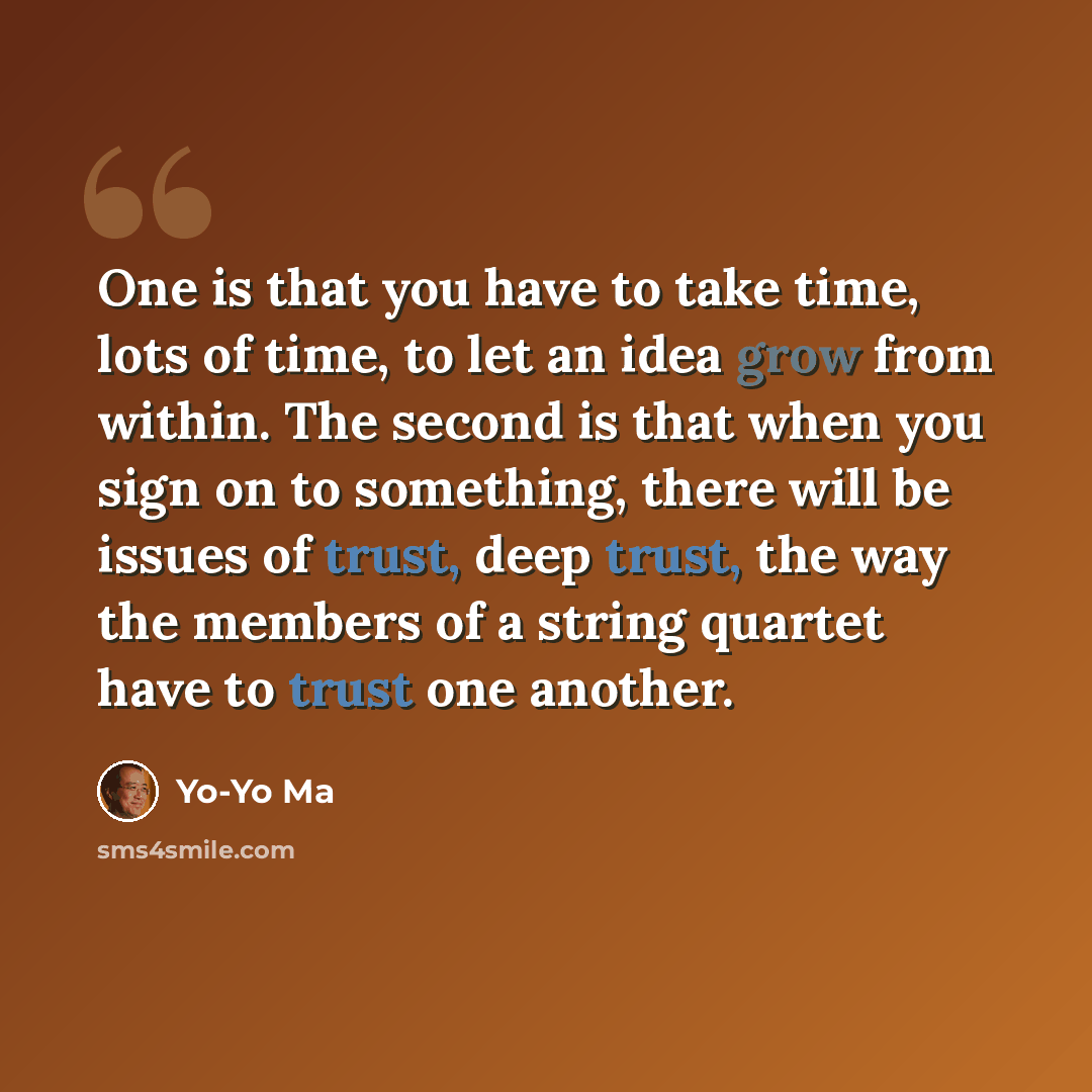“One is that you have to take time, lots of time, to let an idea grow from within. The second is that when you sign on to something, there will be issues of trust, deep trust, the way the members of a string quartet have to trust one another.” quote by Yo-Yo Ma