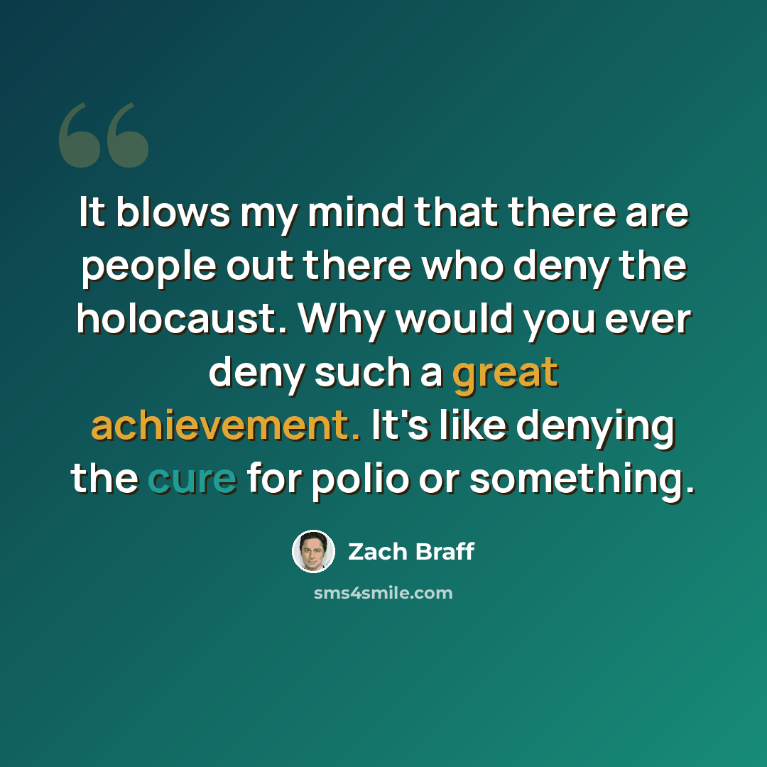 “It blows my mind that there are people out there who deny the holocaust. Why would you ever deny such a great achievement. It's like denying the cure for polio or something.” quote by Zach Braff