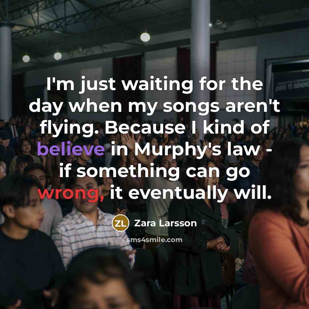 “I'm just waiting for the day when my songs aren't flying. Because I kind of believe in Murphy's law - if something can go wrong, it eventually will.” quote by Zara Larsson