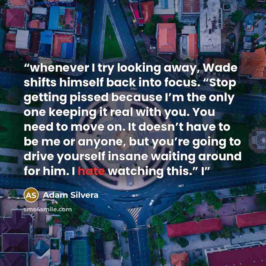 “whenever I try looking away, Wade shifts himself back into focus. “Stop getting pissed because I’m the only one keeping it real with you. You need to move on. It doesn’t have to be me or anyone, but you’re going to drive yourself insane waiting around for him. I hate watching this.” I” quote by Adam Silvera