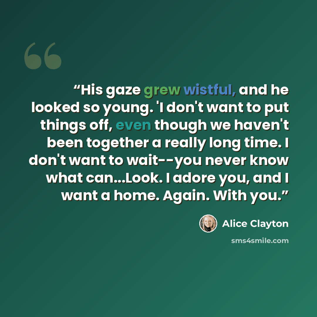 “His gaze grew wistful, and he looked so young. 'I don't want to put things off, even though we haven't been together a really long time. I don't want to wait--you never know what can...Look. I adore you, and I want a home. Again. With you.” quote by Alice Clayton