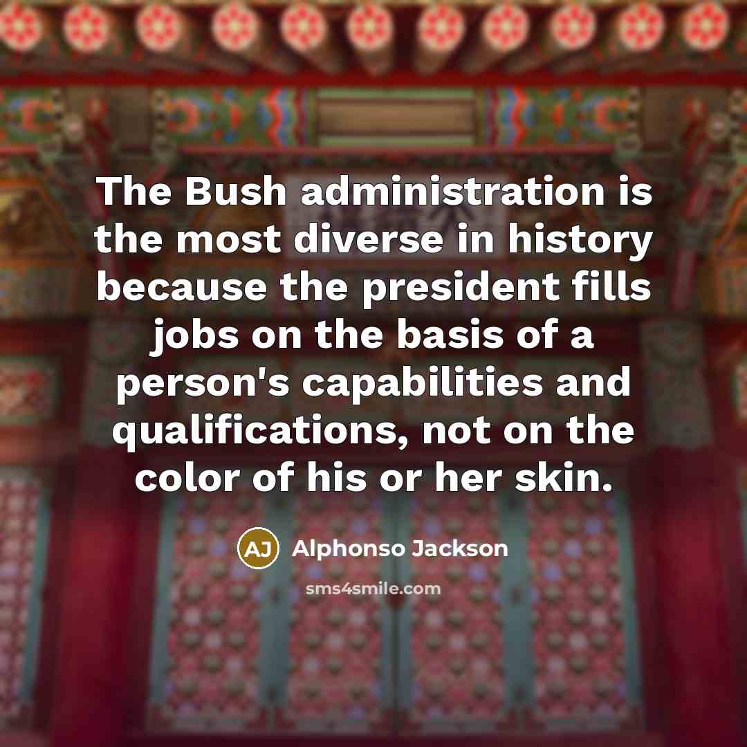 “The Bush administration is the most diverse in history because the president fills jobs on the basis of a person's capabilities and qualifications, not on the color of his or her skin.” quote by Alphonso Jackson