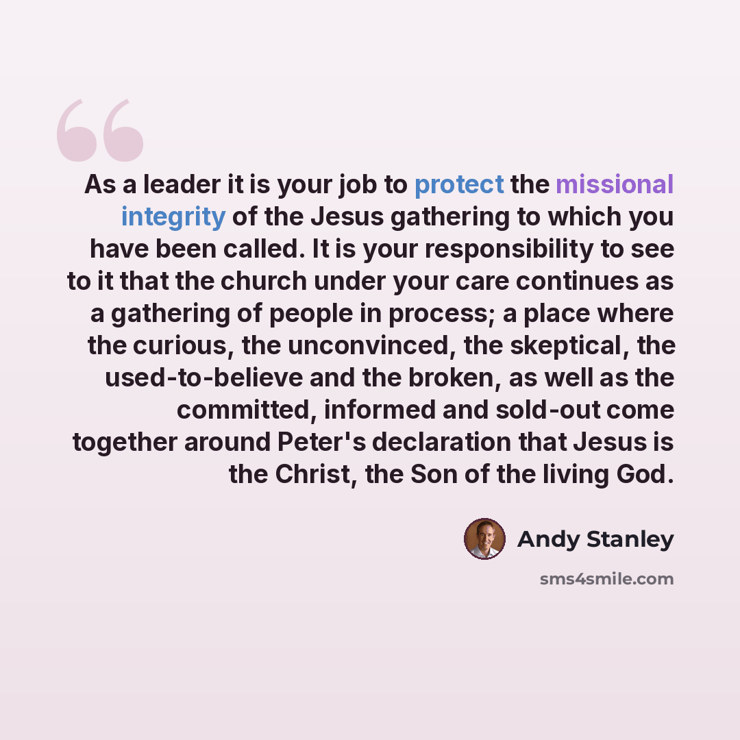 “As a leader it is your job to protect the missional integrity of the Jesus gathering to which you have been called. It is your responsibility to see to it that the church under your care continues as a gathering of people in process; a place where the curious, the unconvinced, the skeptical, the…” quote by Andy Stanley
