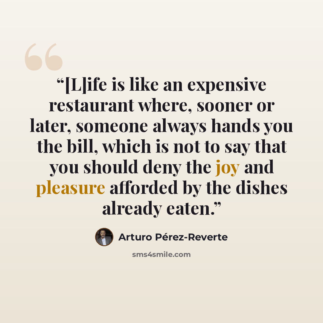 “[L]ife is like an expensive restaurant where, sooner or later, someone always hands you the bill, which is not to say that you should deny the joy and pleasure afforded by the dishes already eaten.” quote by Arturo Pérez-Reverte